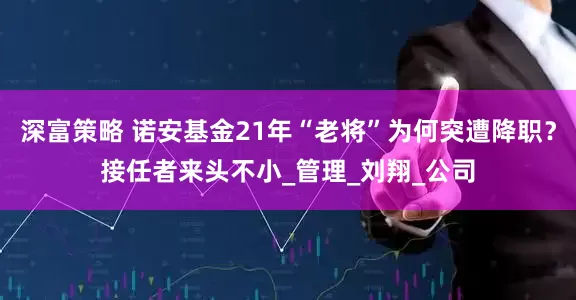 深富策略 诺安基金21年“老将”为何突遭降职？接任者来头不小_管理_刘翔_公司