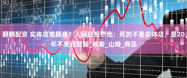翻翻配资 实体店难翻身？人民日报怒批：死的不是实体店，是20年不变经营脑_顾客_山姆_商品