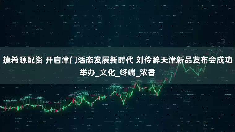 捷希源配资 开启津门活态发展新时代 刘伶醉天津新品发布会成功举办_文化_终端_浓香