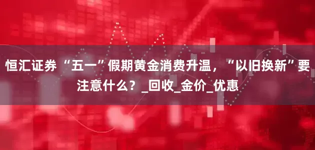 恒汇证券 “五一”假期黄金消费升温，“以旧换新”要注意什么？_回收_金价_优惠