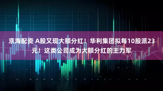 京海配资 A股又现大额分红！华利集团拟每10股派23元！这类公司成为大额分红的主力军