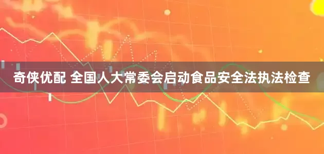 奇侠优配 全国人大常委会启动食品安全法执法检查
