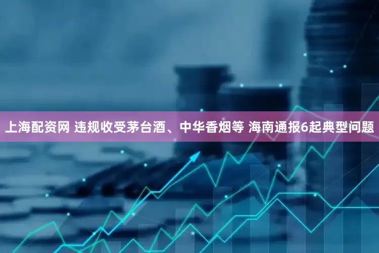 上海配资网 违规收受茅台酒、中华香烟等 海南通报6起典型问题