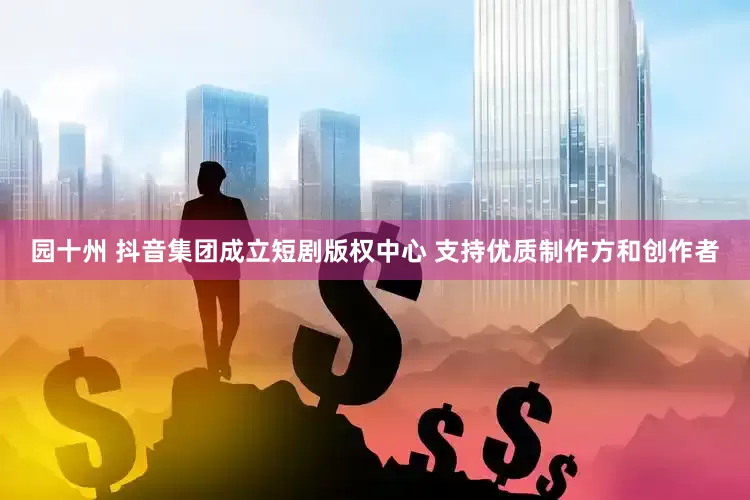 园十州 抖音集团成立短剧版权中心 支持优质制作方和创作者