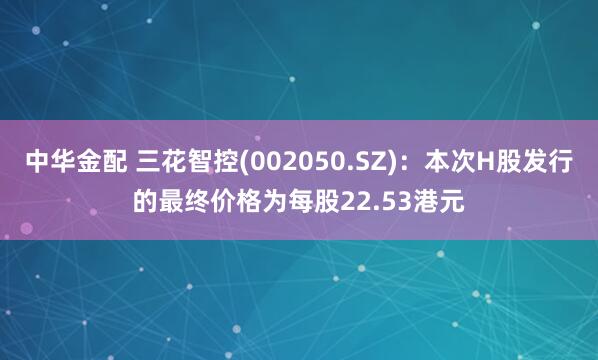中华金配 三花智控(002050.SZ)：本次H股发行的最终价格为每股22.53港元