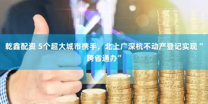 乾鑫配资 5个超大城市携手，北上广深杭不动产登记实现“跨省通办”