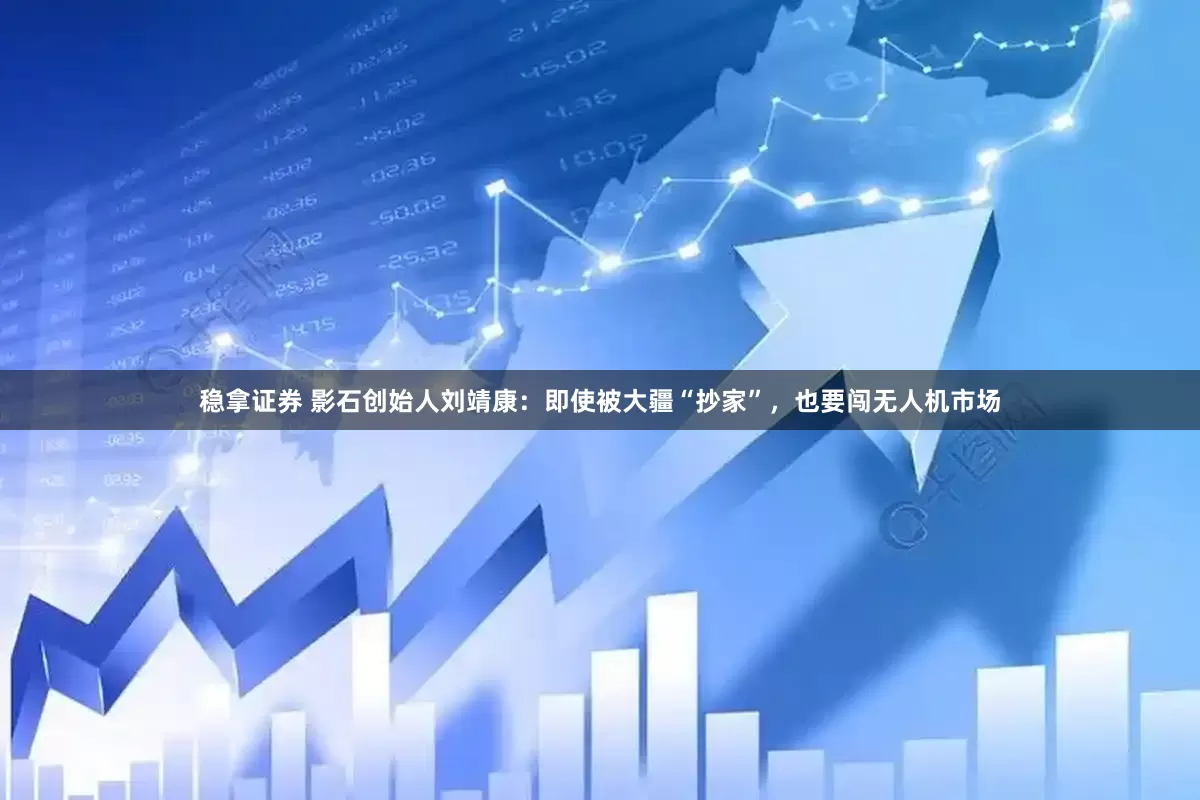 稳拿证券 影石创始人刘靖康：即使被大疆“抄家”，也要闯无人机市场