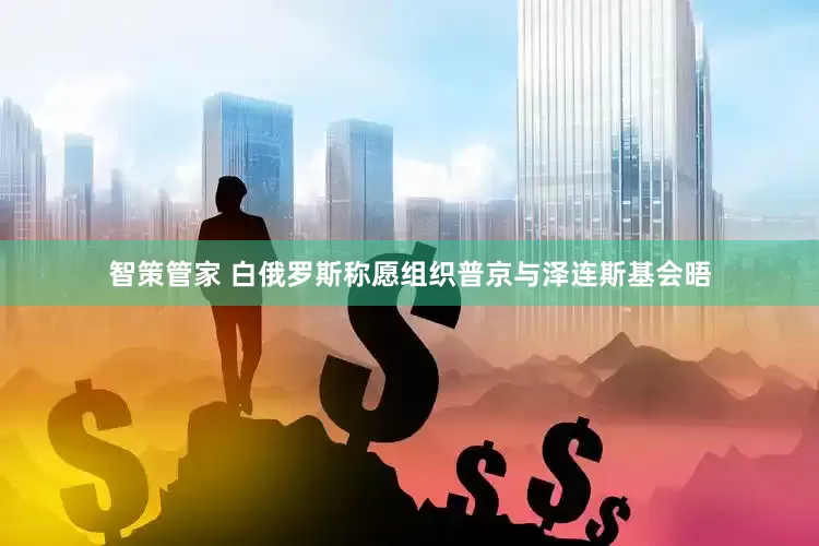 智策管家 白俄罗斯称愿组织普京与泽连斯基会晤