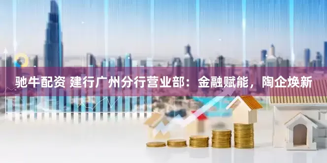 驰牛配资 建行广州分行营业部：金融赋能，陶企焕新