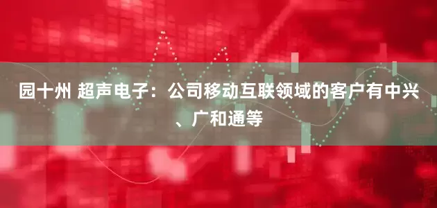 园十州 超声电子：公司移动互联领域的客户有中兴、广和通等