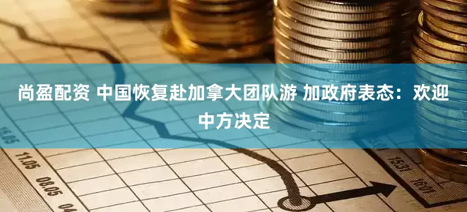 尚盈配资 中国恢复赴加拿大团队游 加政府表态：欢迎中方决定