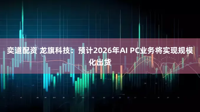 奕道配资 龙旗科技：预计2026年AI PC业务将实现规模化出货