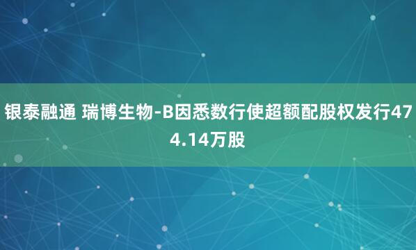 银泰融通 瑞博生物-B因悉数行使超额配股权发行474.14万股