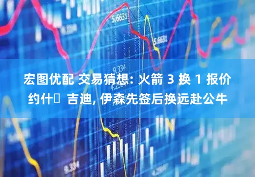 宏图优配 交易猜想: 火箭 3 换 1 报价约什・吉迪, 伊森先签后换远赴公牛